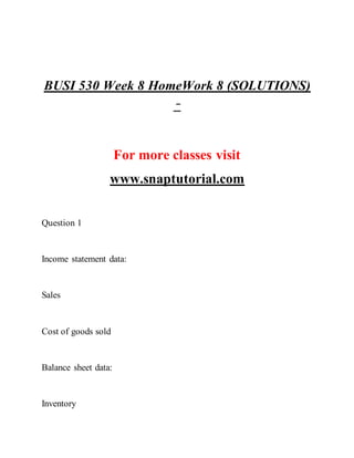 BUSI 530 Week 8 HomeWork 8 (SOLUTIONS)
–
For more classes visit
www.snaptutorial.com
Question 1
Income statement data:
Sales
Cost of goods sold
Balance sheet data:
Inventory
 