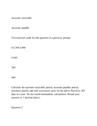 Accounts receivable
Accounts payable
You received credit for this question in a previous attempt
$ 6,700 5,900
$ 660
280
440
Calculate the accounts receivable period, accounts payable period,
inventory period, and cash conversion cycle for the above firm:(Use 365
days in a year. Do not round intermediate calculations. Round your
answers to 1 decimal place.)
Question 2
 