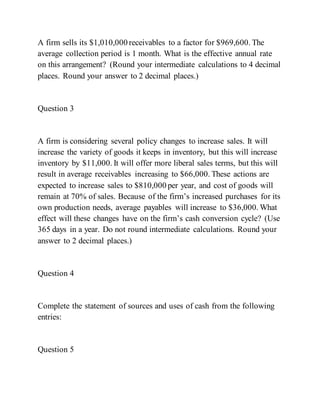 A firm sells its $1,010,000 receivables to a factor for $969,600. The
average collection period is 1 month. What is the effective annual rate
on this arrangement? (Round your intermediate calculations to 4 decimal
places. Round your answer to 2 decimal places.)
Question 3
A firm is considering several policy changes to increase sales. It will
increase the variety of goods it keeps in inventory, but this will increase
inventory by $11,000. It will offer more liberal sales terms, but this will
result in average receivables increasing to $66,000. These actions are
expected to increase sales to $810,000 per year, and cost of goods will
remain at 70% of sales. Because of the firm’s increased purchases for its
own production needs, average payables will increase to $36,000. What
effect will these changes have on the firm’s cash conversion cycle? (Use
365 days in a year. Do not round intermediate calculations. Round your
answer to 2 decimal places.)
Question 4
Complete the statement of sources and uses of cash from the following
entries:
Question 5
 