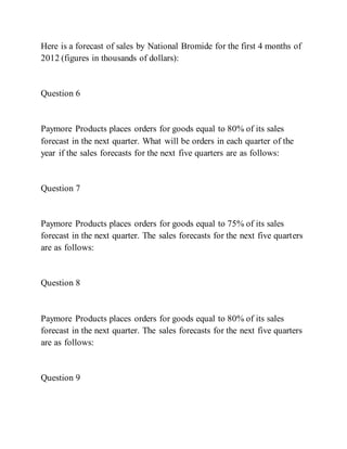 Here is a forecast of sales by National Bromide for the first 4 months of
2012 (figures in thousands of dollars):
Question 6
Paymore Products places orders for goods equal to 80% of its sales
forecast in the next quarter. What will be orders in each quarter of the
year if the sales forecasts for the next five quarters are as follows:
Question 7
Paymore Products places orders for goods equal to 75% of its sales
forecast in the next quarter. The sales forecasts for the next five quarters
are as follows:
Question 8
Paymore Products places orders for goods equal to 80% of its sales
forecast in the next quarter. The sales forecasts for the next five quarters
are as follows:
Question 9
 