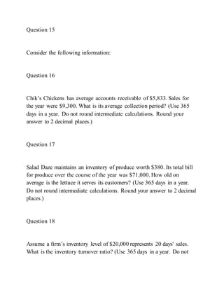 Question 15
Consider the following information:
Question 16
Chik’s Chickens has average accounts receivable of $5,833. Sales for
the year were $9,300. What is its average collection period? (Use 365
days in a year. Do not round intermediate calculations. Round your
answer to 2 decimal places.)
Question 17
Salad Daze maintains an inventory of produce worth $380. Its total bill
for produce over the course of the year was $71,000. How old on
average is the lettuce it serves its customers? (Use 365 days in a year.
Do not round intermediate calculations. Round your answer to 2 decimal
places.)
Question 18
Assume a firm’s inventory level of $20,000 represents 20 days' sales.
What is the inventory turnover ratio? (Use 365 days in a year. Do not
 