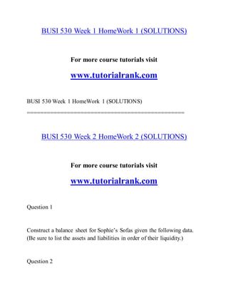 BUSI 530 Week 1 HomeWork 1 (SOLUTIONS)
For more course tutorials visit
www.tutorialrank.com
BUSI 530 Week 1 HomeWork 1 (SOLUTIONS)
===============================================
BUSI 530 Week 2 HomeWork 2 (SOLUTIONS)
For more course tutorials visit
www.tutorialrank.com
Question 1
Construct a balance sheet for Sophie’s Sofas given the following data.
(Be sure to list the assets and liabilities in order of their liquidity.)
Question 2
 