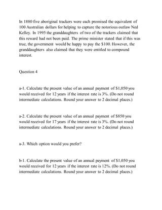 In 1880 five aboriginal trackers were each promised the equivalent of
100 Australian dollars for helping to capture the notorious outlaw Ned
Kelley. In 1995 the granddaughters of two of the trackers claimed that
this reward had not been paid. The prime minister stated that if this was
true, the government would be happy to pay the $100. However, the
granddaughters also claimed that they were entitled to compound
interest.
Question 4
a-1. Calculate the present value of an annual payment of $1,050 you
would received for 12 years if the interest rate is 3%. (Do not round
intermediate calculations. Round your answer to 2 decimal places.)
a-2. Calculate the present value of an annual payment of $850 you
would received for 17 years if the interest rate is 3%. (Do not round
intermediate calculations. Round your answer to 2 decimal places.)
a-3. Which option would you prefer?
b-1. Calculate the present value of an annual payment of $1,050 you
would received for 12 years if the interest rate is 12%. (Do not round
intermediate calculations. Round your answer to 2 decimal places.)
 