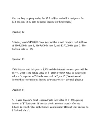 You can buy property today for $2.5 million and sell it in 4 years for
$3.5 million. (You earn no rental income on the property.)
Question 12
A factory costs $450,000.You forecast that it will produce cash inflows
of $105,000 in year 1, $165,000 in year 2, and $270,000 in year 3. The
discount rate is 11%
Question 13
If the interest rate this year is 8.4% and the interest rate next year will be
10.4%, what is the future value of $1 after 2 years? What is the present
value of a payment of $1 to be received in 2 years? (Do not round
intermediate calculations. Round your answers to 4 decimal places.)
Question 14
A 10-year Treasury bond is issued with face value of $1,000, paying
interest of $72 per year. If market yields increase shortly after the
T­bond is issued, what is the bond’s coupon rate? (Round your answer to
1 decimal place.)
 