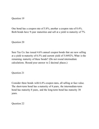 Question 19
One bond has a coupon rate of 5.8%, another a coupon rate of 8.4%.
Both bonds have 9-year maturities and sell at a yield to maturity of 7%
Question 20
Sure Tea Co. has issued 4.6% annual coupon bonds that are now selling
at a yield to maturity of 6.5% and current yield of 5.8492%. What is the
remaining maturity of these bonds? (Do not round intermediate
calculations. Round your answer to 2 decimal places.)
Question 21
Consider three bonds with 6.4% coupon rates, all selling at face value.
The short-term bond has a maturity of 4 years, the intermediate-term
bond has maturity 8 years, and the long-term bond has maturity 30
years.
Question 22
 