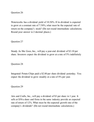 Question 26
Waterworks has a dividend yield of 10.50%. If its dividend is expected
to grow at a constant rate of 7.50%, what must be the expected rate of
return on the company’s stock? (Do not round intermediate calculations.
Round your answer to 2 decimal places.)
Question 27
Steady As She Goes, Inc., will pay a year-end dividend of $3.10 per
share. Investors expect the dividend to grow at a rate of 5% indefinitely
Question 28
Integrated Potato Chips paid a $2.80 per share dividend yesterday. You
expect the dividend to grow steadily at a rate of 4% per year.
Question 29
Arts and Crafts, Inc., will pay a dividend of $3 per share in 1 year. It
sells at $50 a share and firms in the same industry provide an expected
rate of return of 12%. What must be the expected growth rate of the
company’s dividends? (Do not round intermediate calculations.)
 