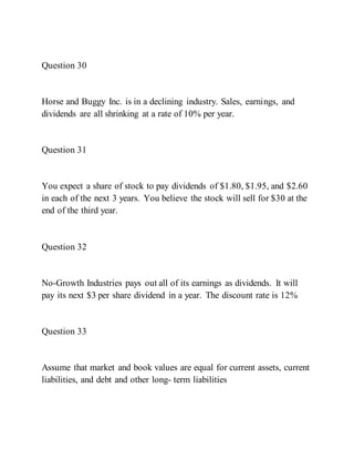 Question 30
Horse and Buggy Inc. is in a declining industry. Sales, earnings, and
dividends are all shrinking at a rate of 10% per year.
Question 31
You expect a share of stock to pay dividends of $1.80, $1.95, and $2.60
in each of the next 3 years. You believe the stock will sell for $30 at the
end of the third year.
Question 32
No-Growth Industries pays out all of its earnings as dividends. It will
pay its next $3 per share dividend in a year. The discount rate is 12%
Question 33
Assume that market and book values are equal for current assets, current
liabilities, and debt and other long- term liabilities
 