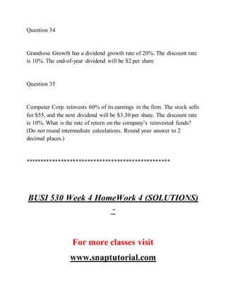 Question 34
Grandiose Growth has a dividend growth rate of 20%. The discount rate
is 10%. The end-of-year dividend will be $2 per share
Question 35
Computer Corp. reinvests 60% of its earnings in the firm. The stock sells
for $55, and the next dividend will be $3.30 per share. The discount rate
is 10%. What is the rate of return on the company’s reinvested funds?
(Do not round intermediate calculations. Round your answer to 2
decimal places.)
*************************************************
BUSI 530 Week 4 HomeWork 4 (SOLUTIONS)
–
For more classes visit
www.snaptutorial.com
 