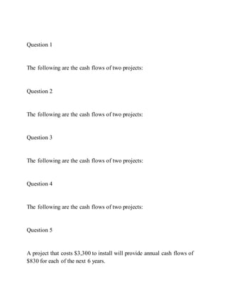 Question 1
The following are the cash flows of two projects:
Question 2
The following are the cash flows of two projects:
Question 3
The following are the cash flows of two projects:
Question 4
The following are the cash flows of two projects:
Question 5
A project that costs $3,300 to install will provide annual cash flows of
$830 for each of the next 6 years.
 