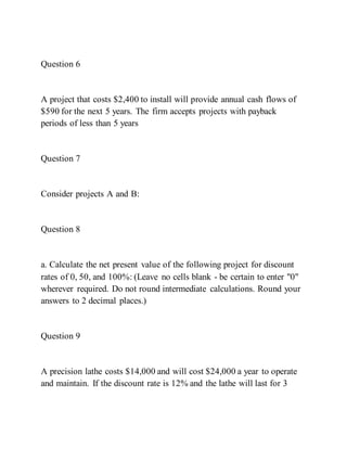 Question 6
A project that costs $2,400 to install will provide annual cash flows of
$590 for the next 5 years. The firm accepts projects with payback
periods of less than 5 years
Question 7
Consider projects A and B:
Question 8
a. Calculate the net present value of the following project for discount
rates of 0, 50, and 100%: (Leave no cells blank - be certain to enter "0"
wherever required. Do not round intermediate calculations. Round your
answers to 2 decimal places.)
Question 9
A precision lathe costs $14,000 and will cost $24,000 a year to operate
and maintain. If the discount rate is 12% and the lathe will last for 3
 