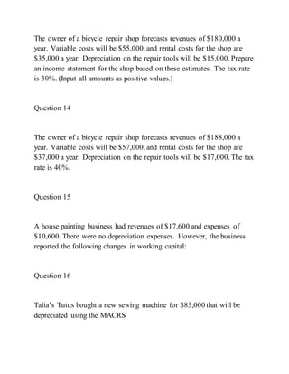 The owner of a bicycle repair shop forecasts revenues of $180,000 a
year. Variable costs will be $55,000, and rental costs for the shop are
$35,000 a year. Depreciation on the repair tools will be $15,000. Prepare
an income statement for the shop based on these estimates. The tax rate
is 30%. (Input all amounts as positive values.)
Question 14
The owner of a bicycle repair shop forecasts revenues of $188,000 a
year. Variable costs will be $57,000, and rental costs for the shop are
$37,000 a year. Depreciation on the repair tools will be $17,000. The tax
rate is 40%.
Question 15
A house painting business had revenues of $17,600 and expenses of
$10,600. There were no depreciation expenses. However, the business
reported the following changes in working capital:
Question 16
Talia’s Tutus bought a new sewing machine for $85,000 that will be
depreciated using the MACRS
 