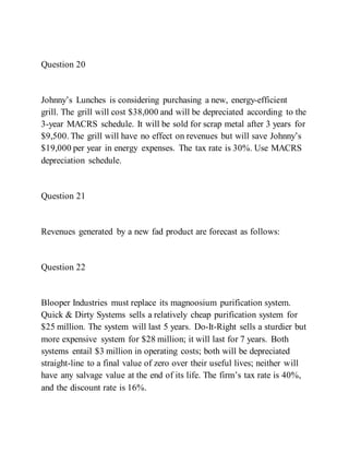 Question 20
Johnny’s Lunches is considering purchasing a new, energy­efficient
grill. The grill will cost $38,000 and will be depreciated according to the
3-year MACRS schedule. It will be sold for scrap metal after 3 years for
$9,500. The grill will have no effect on revenues but will save Johnny’s
$19,000 per year in energy expenses. The tax rate is 30%. Use MACRS
depreciation schedule.
Question 21
Revenues generated by a new fad product are forecast as follows:
Question 22
Blooper Industries must replace its magnoosium purification system.
Quick & Dirty Systems sells a relatively cheap purification system for
$25 million. The system will last 5 years. Do-It-Right sells a sturdier but
more expensive system for $28 million; it will last for 7 years. Both
systems entail $3 million in operating costs; both will be depreciated
straight-line to a final value of zero over their useful lives; neither will
have any salvage value at the end of its life. The firm’s tax rate is 40%,
and the discount rate is 16%.
 