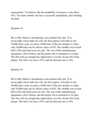 unsuccessful. You believe that the probability of success is only about
50%. You learn whether the line is successful immediately after building
the plant
Question 34
Hit or Miss Sports is introducing a new product this year. If its
see-at-night soccer balls are a hit, the firm expects to be able to sell
54,000 units a year at a price of $60 each. If the new product is a bust,
only 34,000 units can be sold at a price of $55. The variable cost of each
ball is $30, and fixed costs are zero. The cost of the manufacturing
equipment is $6.9 million, and the project life is estimated at 10 years.
The firm will use straight-line depreciation over the 10-year life of the
project. The firm’s tax rate is 35%, and the discount rate is 10%.
Question 35
Hit or Miss Sports is introducing a new product this year. If its
see-at-night soccer balls are a hit, the firm expects to be able to sell
54,000 units a year at a price of $60 each. If the new product is a bust,
only 34,000 units can be sold at a price of $55. The variable cost of each
ball is $30, and fixed costs are zero. The cost of the manufacturing
equipment is $6.9 million, and the project life is estimated at 10 years.
The firm will use straight-line depreciation over the 10-year life of the
project. The firm’s tax rate is 35%, and the discount rate is 10%.
 