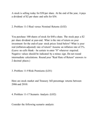 A stock is selling today for $50 per share. At the end of the year, it pays
a dividend of $2 per share and sells for $56.
2. Problem 11-3 Real versus Nominal Returns (LO2)
You purchase 100 shares of stock for $40 a share. The stock pays a $2
per share dividend at year-end. What is the rate of return on your
investment for the end-of-year stock prices listed below? What is your
real (inflation-adjusted) rate of return? Assume an inflation rate of 3%.
(Leave no cells blank - be certain to enter "0" wherever required.
Negative values should be indicated by a minus sign. Do not round
intermediate calculations. Round your "Real Rate of Return" answers to
2 decimal places.)
3. Problem 11-9 Risk Premiums (LO1)
Here are stock market and Treasury bill percentage returns between
2006 and 2010:
4. Problem 11-17 Scenario Analysis (LO2)
Consider the following scenario analysis:
 