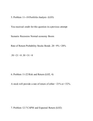 5. Problem 11--18 Portfolio Analysis (LO3)
You received credit for this question in a previous attempt
Scenario Recession Normal economy Boom
Rate of Return Probability Stocks Bonds .20 −9% +20%
.50 +21 +8 .30 +31 +8
6. Problem 11-22 Risk and Return (LO2, 4)
A stock will provide a rate of return of either −21% or +32%.
7. Problem 12-7 CAPM and Expected Return (LO2)
 