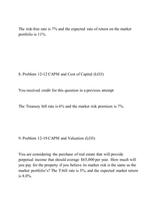 The risk-free rate is 7% and the expected rate of return on the market
portfolio is 11%.
8. Problem 12-12 CAPM and Cost of Capital (LO3)
You received credit for this question in a previous attempt
The Treasury bill rate is 6% and the market risk premium is 7%.
9. Problem 12-19 CAPM and Valuation (LO3)
You are considering the purchase of real estate that will provide
perpetual income that should average $65,000 per year. How much will
you pay for the property if you believe its market risk is the same as the
market portfolio’s? The T­bill rate is 5%, and the expected market return
is 8.0%.
 