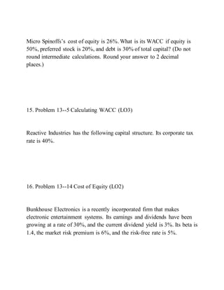Micro Spinoffs’s cost of equity is 26%. What is its WACC if equity is
50%, preferred stock is 20%, and debt is 30% of total capital? (Do not
round intermediate calculations. Round your answer to 2 decimal
places.)
15. Problem 13--5 Calculating WACC (LO3)
Reactive Industries has the following capital structure. Its corporate tax
rate is 40%.
16. Problem 13--14 Cost of Equity (LO2)
Bunkhouse Electronics is a recently incorporated firm that makes
electronic entertainment systems. Its earnings and dividends have been
growing at a rate of 30%, and the current dividend yield is 3%. Its beta is
1.4, the market risk premium is 6%, and the risk-free rate is 5%.
 