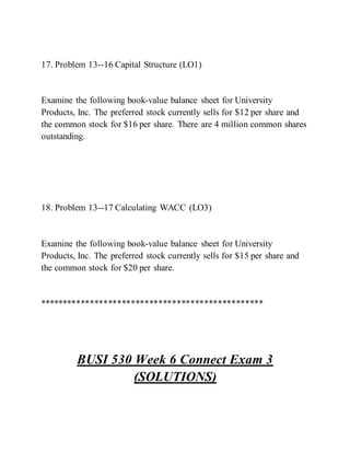 17. Problem 13--16 Capital Structure (LO1)
Examine the following book-value balance sheet for University
Products, Inc. The preferred stock currently sells for $12 per share and
the common stock for $16 per share. There are 4 million common shares
outstanding.
18. Problem 13--17 Calculating WACC (LO3)
Examine the following book-value balance sheet for University
Products, Inc. The preferred stock currently sells for $15 per share and
the common stock for $20 per share.
*************************************************
BUSI 530 Week 6 Connect Exam 3
(SOLUTIONS)
 