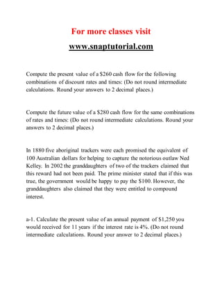 For more classes visit
www.snaptutorial.com
Compute the present value of a $260 cash flow for the following
combinations of discount rates and times: (Do not round intermediate
calculations. Round your answers to 2 decimal places.)
Compute the future value of a $280 cash flow for the same combinations
of rates and times: (Do not round intermediate calculations. Round your
answers to 2 decimal places.)
In 1880 five aboriginal trackers were each promised the equivalent of
100 Australian dollars for helping to capture the notorious outlaw Ned
Kelley. In 2002 the granddaughters of two of the trackers claimed that
this reward had not been paid. The prime minister stated that if this was
true, the government would be happy to pay the $100. However, the
granddaughters also claimed that they were entitled to compound
interest.
a-1. Calculate the present value of an annual payment of $1,250 you
would received for 11 years if the interest rate is 4%. (Do not round
intermediate calculations. Round your answer to 2 decimal places.)
 