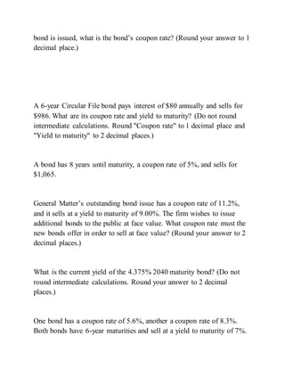 bond is issued, what is the bond’s coupon rate? (Round your answer to 1
decimal place.)
A 6-year Circular File bond pays interest of $80 annually and sells for
$986. What are its coupon rate and yield to maturity? (Do not round
intermediate calculations. Round "Coupon rate" to 1 decimal place and
"Yield to maturity" to 2 decimal places.)
A bond has 8 years until maturity, a coupon rate of 5%, and sells for
$1,065.
General Matter’s outstanding bond issue has a coupon rate of 11.2%,
and it sells at a yield to maturity of 9.00%. The firm wishes to issue
additional bonds to the public at face value. What coupon rate must the
new bonds offer in order to sell at face value? (Round your answer to 2
decimal places.)
What is the current yield of the 4.375% 2040 maturity bond? (Do not
round intermediate calculations. Round your answer to 2 decimal
places.)
One bond has a coupon rate of 5.6%, another a coupon rate of 8.3%.
Both bonds have 6-year maturities and sell at a yield to maturity of 7%.
 