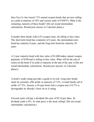 Sure Tea Co. has issued 7.2% annual coupon bonds that are now selling
at a yield to maturity of 10% and current yield of 9.9987%. What is the
remaining maturity of these bonds? (Do not round intermediate
calculations. Round your answer to 2 decimal places.)
Consider three bonds with 6.2% coupon rates, all selling at face value.
The short-term bond has a maturity of 4 years, the intermediate-term
bond has maturity 8 years, and the long-term bond has maturity 30
years.
A 2-year maturity bond with face value of $1,000 makes annual coupon
payments of $106 and is selling at face value. What will be the rate of
return on the bond if its yield to maturity at the end of the year is (Do not
round intermediate calculations. Round your answers to 2 decimal
places.)
A bond’s credit rating provides a guide to its risk. Long-term bonds
rated Aa currently offer yields to maturity of 7.2%. A-rated bonds sell at
yields of 7.5%. Assume a 10-year bond with a coupon rate of 6.7% is
downgraded by Moody’s from Aa to A rating.
Favored stock will pay a dividend this year of $2.16 per share. Its
dividend yield is 9%. At what price is the stock selling? (Do not round
intermediate calculations.)
 