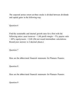 The expected pretax return on three stocks is divided between dividends
and capital gains in the following way:
Question 6
Find the sustainable and internal growth rates for a firm with the
following ratios: asset turnover = 1.60; profit margin = 5%; payout ratio
= 40%; equity/assets = 0.40. (Do not round intermediate calculations.
Round your answers to 2 decimal places.)
Question 7
Here are the abbreviated financial statements for Planners Peanuts:
Question 8
Here are the abbreviated financial statements for Planners Peanuts:
Question 9
 