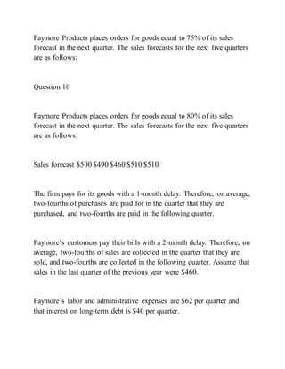 Paymore Products places orders for goods equal to 75% of its sales
forecast in the next quarter. The sales forecasts for the next five quarters
are as follows:
Question 10
Paymore Products places orders for goods equal to 80% of its sales
forecast in the next quarter. The sales forecasts for the next five quarters
are as follows:
Sales forecast $500 $490 $460 $510 $510
The firm pays for its goods with a 1-month delay. Therefore, on average,
two-fourths of purchases are paid for in the quarter that they are
purchased, and two-fourths are paid in the following quarter.
Paymore’s customers pay their bills with a 2­month delay. Therefore, on
average, two-fourths of sales are collected in the quarter that they are
sold, and two-fourths are collected in the following quarter. Assume that
sales in the last quarter of the previous year were $460.
Paymore’s labor and administrative expenses are $62 per quarter and
that interest on long-term debt is $40 per quarter.
 