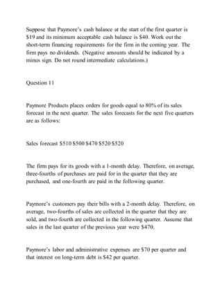 Suppose that Paymore’s cash balance at the start of the first quarter is
$19 and its minimum acceptable cash balance is $40. Work out the
short-term financing requirements for the firm in the coming year. The
firm pays no dividends. (Negative amounts should be indicated by a
minus sign. Do not round intermediate calculations.)
Question 11
Paymore Products places orders for goods equal to 80% of its sales
forecast in the next quarter. The sales forecasts for the next five quarters
are as follows:
Sales forecast $510 $500 $470 $520 $520
The firm pays for its goods with a 1-month delay. Therefore, on average,
three-fourths of purchases are paid for in the quarter that they are
purchased, and one-fourth are paid in the following quarter.
Paymore’s customers pay their bills with a 2­month delay. Therefore, on
average, two-fourths of sales are collected in the quarter that they are
sold, and two-fourth are collected in the following quarter. Assume that
sales in the last quarter of the previous year were $470.
Paymore’s labor and administrative expenses are $70 per quarter and
that interest on long-term debt is $42 per quarter.
 