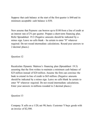 Suppose that cash balance at the start of the first quarter is $40 and its
minimum acceptable cash balance is $50.
Now assume that Paymore can borrow up to $100 from a line of credit at
an interest rate of 2% per quarter. Prepare a short-term financing plan.
Refer Spreadsheet 19.3 (Negative amounts should be indicated by a
minus sign. Leave no cells blank - be certain to enter "0" wherever
required. Do not round intermediate calculations. Round your answers to
2 decimal places.)
Question 12
Recalculate Dynamic Mattress’s financing plan (Spreadsheet 19.3)
assuming that the firm wishes to maintain a minimum cash balance of
$25 million instead of $20 million. Assume the firm can convince the
bank to extend its line of credit to $65 million. (Negative amounts
should be indicated by a minus sign. Leave no cells blank be certain to
enter "0" wherever required. Do not round intermediate calculations.
Enter your answers in millions rounded to 2 decimal places.)
Question 13
Company X sells on a 1/20, net 90, basis. Customer Y buys goods with
an invoice of $2,500.
 