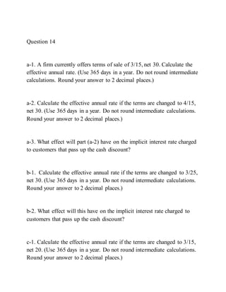 Question 14
a-1. A firm currently offers terms of sale of 3/15, net 30. Calculate the
effective annual rate. (Use 365 days in a year. Do not round intermediate
calculations. Round your answer to 2 decimal places.)
a-2. Calculate the effective annual rate if the terms are changed to 4/15,
net 30. (Use 365 days in a year. Do not round intermediate calculations.
Round your answer to 2 decimal places.)
a-3. What effect will part (a-2) have on the implicit interest rate charged
to customers that pass up the cash discount?
b-1. Calculate the effective annual rate if the terms are changed to 3/25,
net 30. (Use 365 days in a year. Do not round intermediate calculations.
Round your answer to 2 decimal places.)
b-2. What effect will this have on the implicit interest rate charged to
customers that pass up the cash discount?
c-1. Calculate the effective annual rate if the terms are changed to 3/15,
net 20. (Use 365 days in a year. Do not round intermediate calculations.
Round your answer to 2 decimal places.)
 