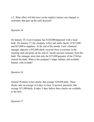 c-2. What effect will this have on the implicit interest rate charged to
customers that pass up the cash discount?
Question 14
On January 25, Coot Company has $320,000 deposited with a local
bank. On January 27, the company writes and mails checks of $27,000
and $67,000 to suppliers. At the end of the month, Coot’s financial
manager deposits a $52,000 check received from a customer in the
morning mail and picks up the end-of- month account summary from the
bank. The manager notes that only the $27,000 payment of the 27th has
cleared the bank. What is the company’s ledger balance and available
balance with its bank?
Question 16
General Products writes checks that average $29,000 daily. These
checks take an average of 6 days to clear. It receives payments that
average $31,000 daily. It takes 3 days before these checks are available
to the firm.
Question 17
 