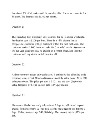that about 5% of all orders will be uncollectible. An order comes in for
30 units. The interest rate is 3% per month.
Question 21
The Branding Iron Company sells its irons for $210 apiece wholesale.
Production cost is $200 per iron. There is a 15% chance that a
prospective customer will go bankrupt within the next half-year. The
customer orders 1,000 irons and asks for 6 months’ credit. Assume an
9% per year discount rate, no chance of a repeat order, and that the
customer will pay either in full or not at all.
Question 22
A firm currently makes only cash sales. It estimates that allowing trade
credit on terms of net 30 would increase monthly sales from 120 to 130
units per month. The price per unit is $101, and the cost (in present
value terms) is $70. The interest rate is 1% per month.
Question 23
Sherman’s Sherbet currently takes about 5 days to collect and deposit
checks from customers. A lock-box system could reduce this time to 3
days. Collections average $40,000 daily. The interest rate is .02% per
day.
 
