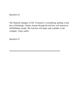 Question 24
The financial manager of JAC Cosmetics is considering opening a lock
box in Pittsburgh. Checks cleared through the lock box will amount to
$450,000 per month. The lock box will make cash available to the
company 2 days earlier.
Question 25
*************************************************
 