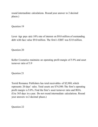 round intermediate calculations. Round your answer to 2 decimal
places.)
Question 19
Lever Age pays a(n) 10% rate of interest on $9.0 million of outstanding
debt with face value $9.0 million. The firm’s EBIT was $3.0 million.
Question 20
Keller Cosmetics maintains an operating profit margin of 5.9% and asset
turnover ratio of 3.9
Question 21
Torrid Romance Publishers has total receivables of $2,980, which
represents 20 days’ sales. Total assets are $74,500. The firm’s operating
profit margin is 5.0%. Find the firm’s asset turnover ratio and ROA.
(Use 365 days in a year. Do not round intermediate calculations. Round
your answers to 2 decimal places.)
Question 22
 