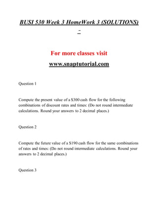 BUSI 530 Week 3 HomeWork 3 (SOLUTIONS)
–
For more classes visit
www.snaptutorial.com
Question 1
Compute the present value of a $300 cash flow for the following
combinations of discount rates and times: (Do not round intermediate
calculations. Round your answers to 2 decimal places.)
Question 2
Compute the future value of a $190 cash flow for the same combinations
of rates and times: (Do not round intermediate calculations. Round your
answers to 2 decimal places.)
Question 3
 