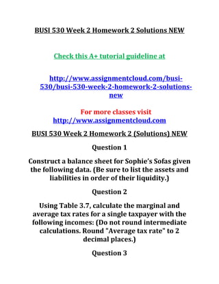 BUSI 530 Week 2 Homework 2 Solutions NEW
Check this A+ tutorial guideline at
http://www.assignmentcloud.com/busi-
530/busi-530-week-2-homework-2-solutions-
new
For more classes visit
http://www.assignmentcloud.com
BUSI 530 Week 2 Homework 2 (Solutions) NEW
Question 1
Construct a balance sheet for Sophie’s Sofas given
the following data. (Be sure to list the assets and
liabilities in order of their liquidity.)
Question 2
Using Table 3.7, calculate the marginal and
average tax rates for a single taxpayer with the
following incomes: (Do not round intermediate
calculations. Round "Average tax rate" to 2
decimal places.)
Question 3
 