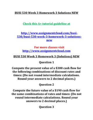 BUSI 530 Week 3 Homework 3 Solutions NEW
Check this A+ tutorial guideline at
http://www.assignmentcloud.com/busi-
530/busi-530-week-3-homework-3-solutions-
new
For more classes visit
http://www.assignmentcloud.com
BUSI 530 Week 3 Homework 3 (Solutions) NEW
Question 1
Compute the present value of a $300 cash flow for
the following combinations of discount rates and
times: (Do not round intermediate calculations.
Round your answers to 2 decimal places.)
Question 2
Compute the future value of a $190 cash flow for
the same combinations of rates and times: (Do not
round intermediate calculations. Round your
answers to 2 decimal places.)
Question 3
 