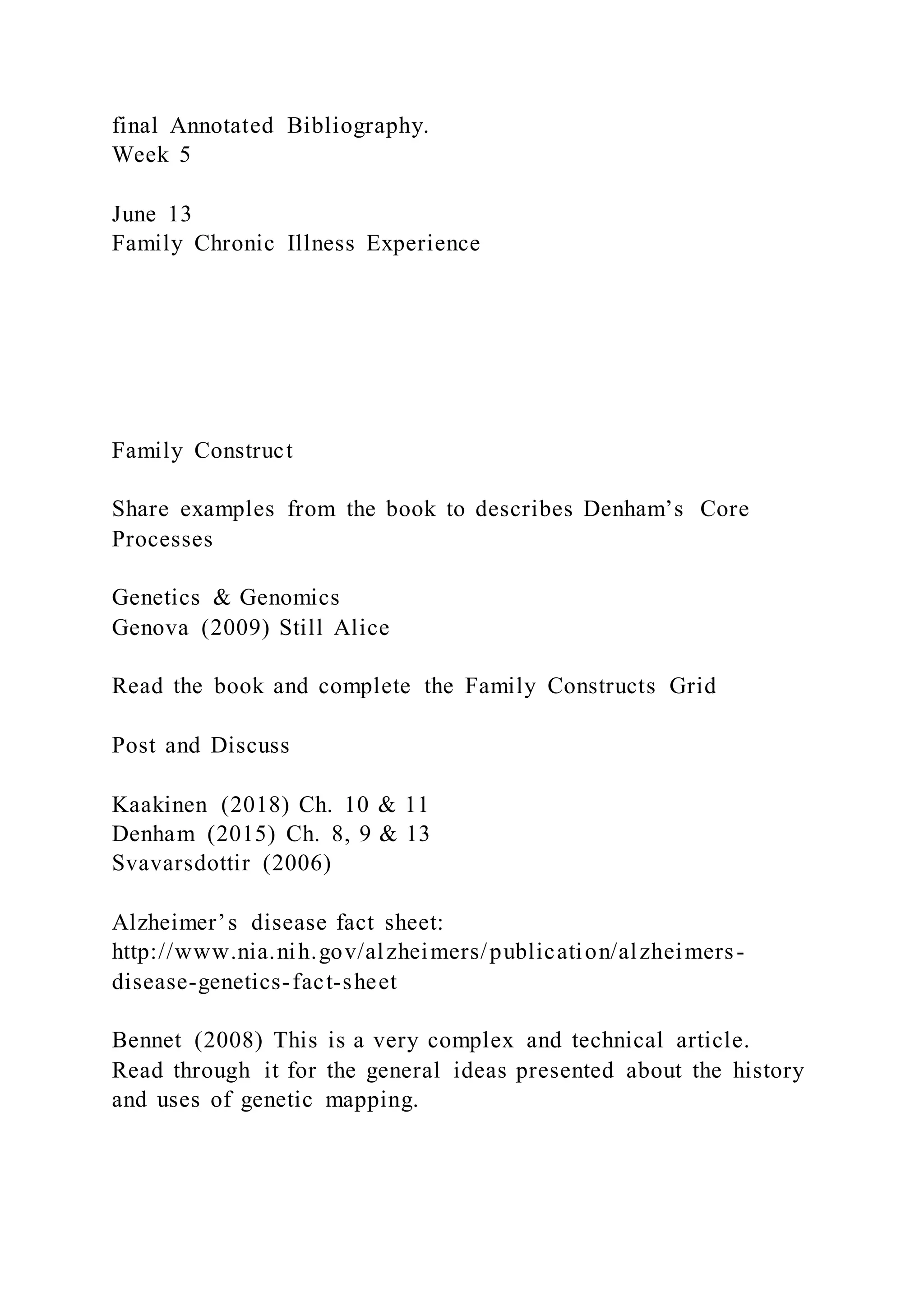 final Annotated Bibliography.
Week 5
June 13
Family Chronic Illness Experience
Family Construct
Share examples from the book to describes Denham’s Core
Processes
Genetics & Genomics
Genova (2009) Still Alice
Read the book and complete the Family Constructs Grid
Post and Discuss
Kaakinen (2018) Ch. 10 & 11
Denham (2015) Ch. 8, 9 & 13
Svavarsdottir (2006)
Alzheimer’s disease fact sheet:
http://www.nia.nih.gov/alzheimers/publication/alzheimers-
disease-genetics-fact-sheet
Bennet (2008) This is a very complex and technical article.
Read through it for the general ideas presented about the history
and uses of genetic mapping.
 