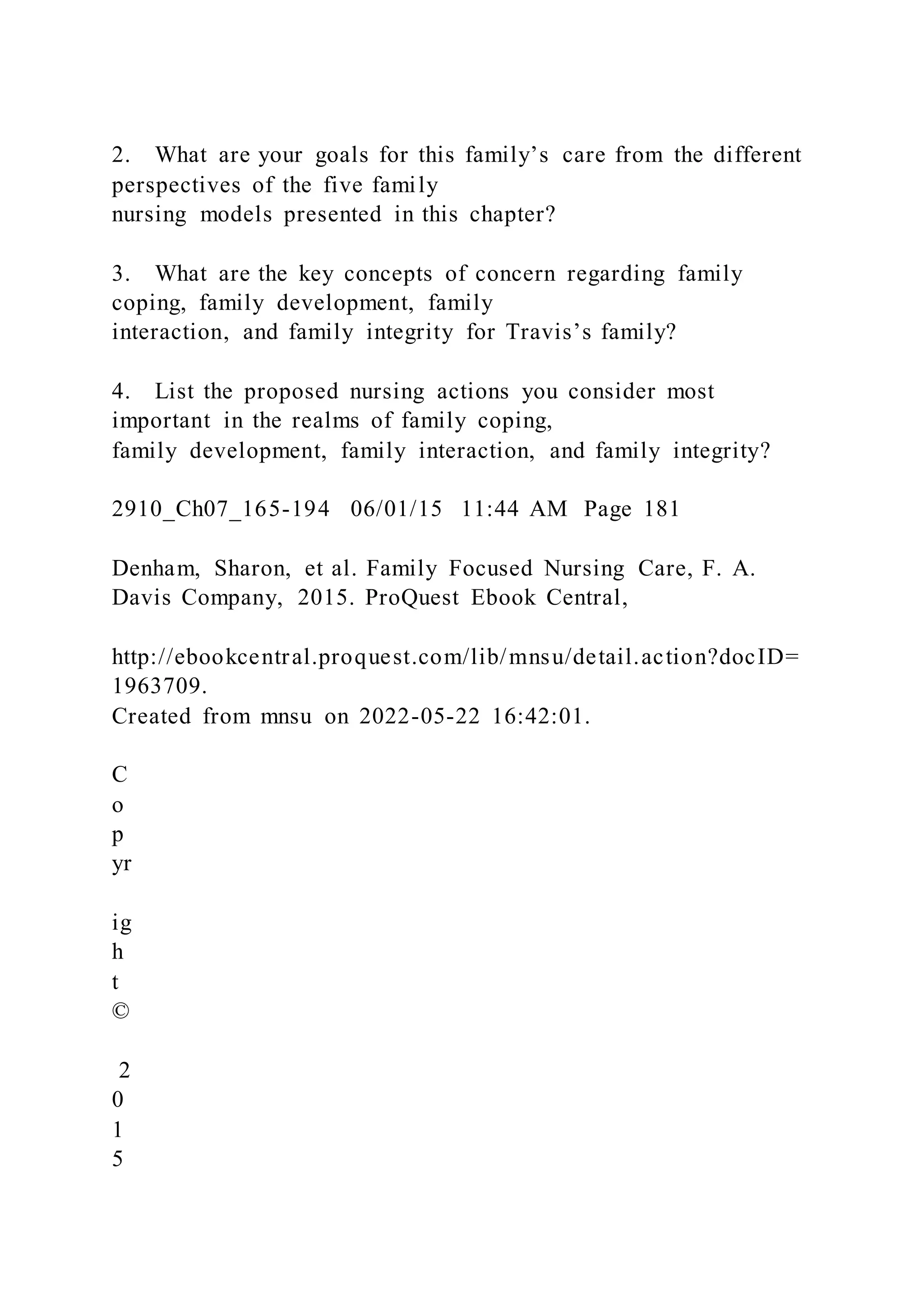 2. What are your goals for this family’s care from the different
perspectives of the five family
nursing models presented in this chapter?
3. What are the key concepts of concern regarding family
coping, family development, family
interaction, and family integrity for Travis’s family?
4. List the proposed nursing actions you consider most
important in the realms of family coping,
family development, family interaction, and family integrity?
2910_Ch07_165-194 06/01/15 11:44 AM Page 181
Denham, Sharon, et al. Family Focused Nursing Care, F. A.
Davis Company, 2015. ProQuest Ebook Central,
http://ebookcentral.proquest.com/lib/mnsu/detail.action?docID=
1963709.
Created from mnsu on 2022-05-22 16:42:01.
C
o
p
yr
ig
h
t
©
2
0
1
5
 