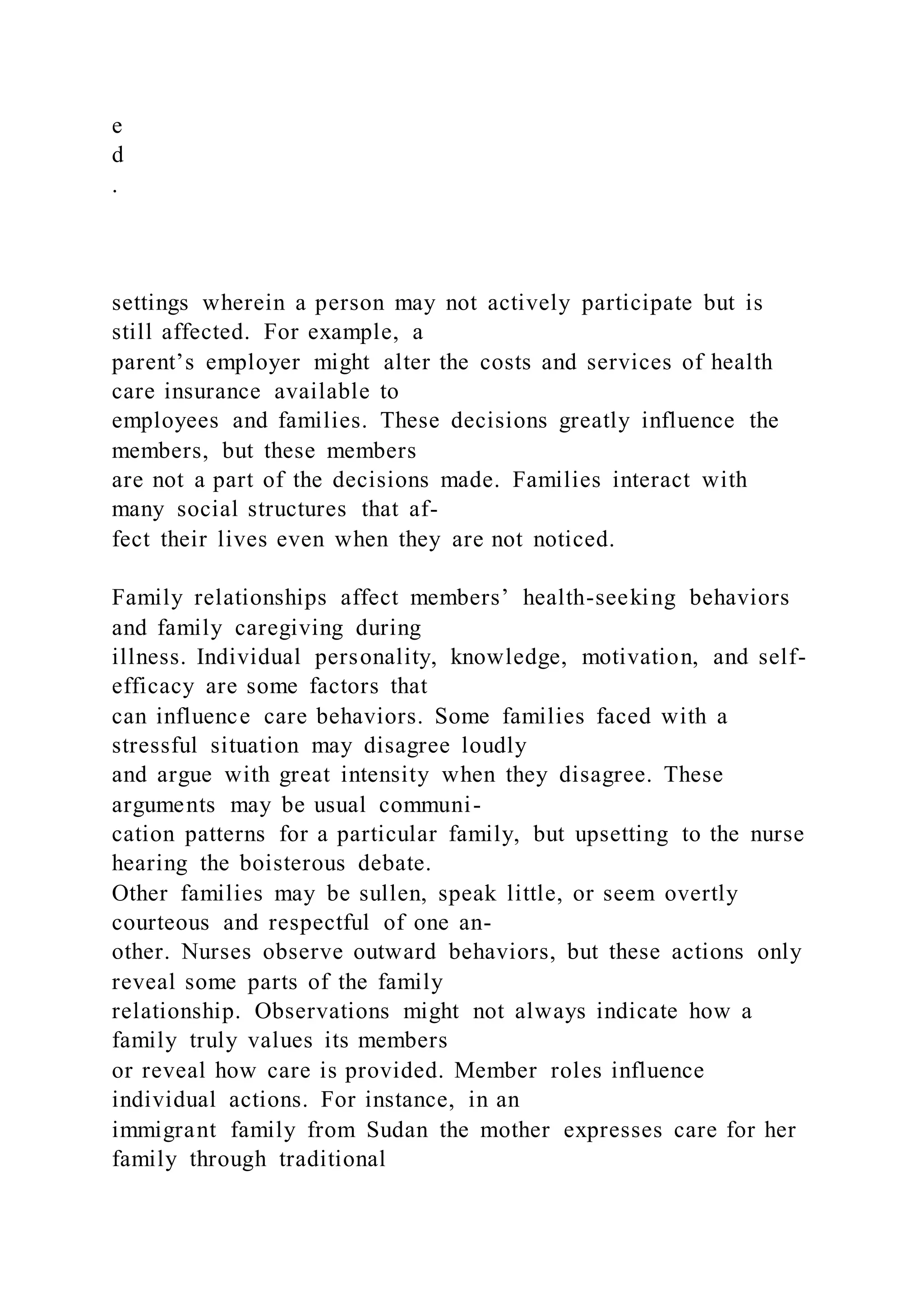 e
d
.
settings wherein a person may not actively participate but is
still affected. For example, a
parent’s employer might alter the costs and services of health
care insurance available to
employees and families. These decisions greatly influence the
members, but these members
are not a part of the decisions made. Families interact with
many social structures that af-
fect their lives even when they are not noticed.
Family relationships affect members’ health-seeking behaviors
and family caregiving during
illness. Individual personality, knowledge, motivation, and self-
efficacy are some factors that
can influence care behaviors. Some families faced with a
stressful situation may disagree loudly
and argue with great intensity when they disagree. These
arguments may be usual communi-
cation patterns for a particular family, but upsetting to the nurse
hearing the boisterous debate.
Other families may be sullen, speak little, or seem overtly
courteous and respectful of one an-
other. Nurses observe outward behaviors, but these actions only
reveal some parts of the family
relationship. Observations might not always indicate how a
family truly values its members
or reveal how care is provided. Member roles influence
individual actions. For instance, in an
immigrant family from Sudan the mother expresses care for her
family through traditional
 