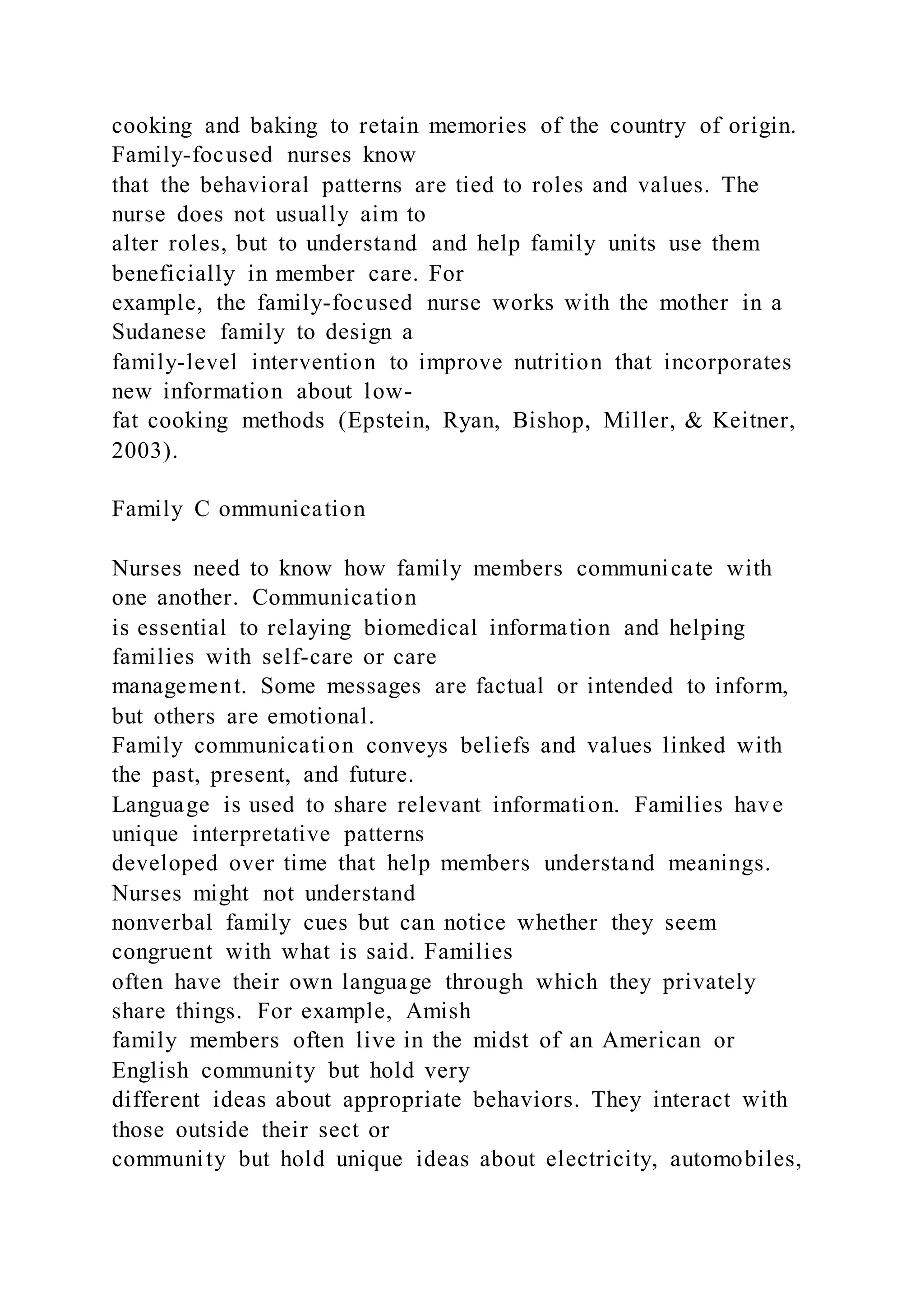 cooking and baking to retain memories of the country of origin.
Family-focused nurses know
that the behavioral patterns are tied to roles and values. The
nurse does not usually aim to
alter roles, but to understand and help family units use them
beneficially in member care. For
example, the family-focused nurse works with the mother in a
Sudanese family to design a
family-level intervention to improve nutrition that incorporates
new information about low-
fat cooking methods (Epstein, Ryan, Bishop, Miller, & Keitner,
2003).
Family C ommunication
Nurses need to know how family members communicate with
one another. Communication
is essential to relaying biomedical information and helping
families with self-care or care
management. Some messages are factual or intended to inform,
but others are emotional.
Family communication conveys beliefs and values linked with
the past, present, and future.
Language is used to share relevant information. Families have
unique interpretative patterns
developed over time that help members understand meanings.
Nurses might not understand
nonverbal family cues but can notice whether they seem
congruent with what is said. Families
often have their own language through which they privately
share things. For example, Amish
family members often live in the midst of an American or
English community but hold very
different ideas about appropriate behaviors. They interact with
those outside their sect or
community but hold unique ideas about electricity, automobiles,
 