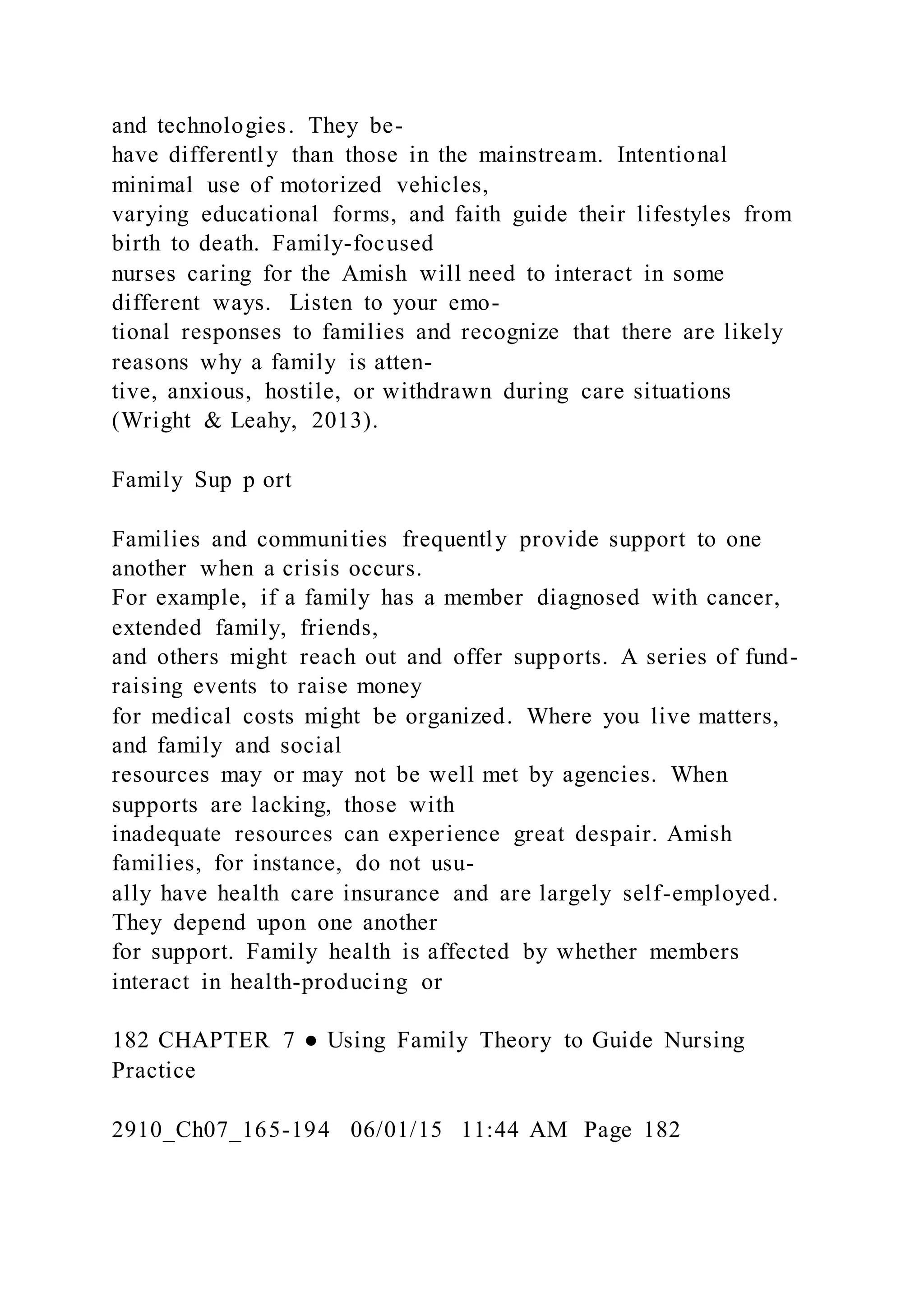 and technologies. They be-
have differently than those in the mainstream. Intentional
minimal use of motorized vehicles,
varying educational forms, and faith guide their lifestyles from
birth to death. Family-focused
nurses caring for the Amish will need to interact in some
different ways. Listen to your emo-
tional responses to families and recognize that there are likely
reasons why a family is atten-
tive, anxious, hostile, or withdrawn during care situations
(Wright & Leahy, 2013).
Family Sup p ort
Families and communities frequently provide support to one
another when a crisis occurs.
For example, if a family has a member diagnosed with cancer,
extended family, friends,
and others might reach out and offer supports. A series of fund-
raising events to raise money
for medical costs might be organized. Where you live matters,
and family and social
resources may or may not be well met by agencies. When
supports are lacking, those with
inadequate resources can experience great despair. Amish
families, for instance, do not usu-
ally have health care insurance and are largely self-employed.
They depend upon one another
for support. Family health is affected by whether members
interact in health-producing or
182 CHAPTER 7 ● Using Family Theory to Guide Nursing
Practice
2910_Ch07_165-194 06/01/15 11:44 AM Page 182
 