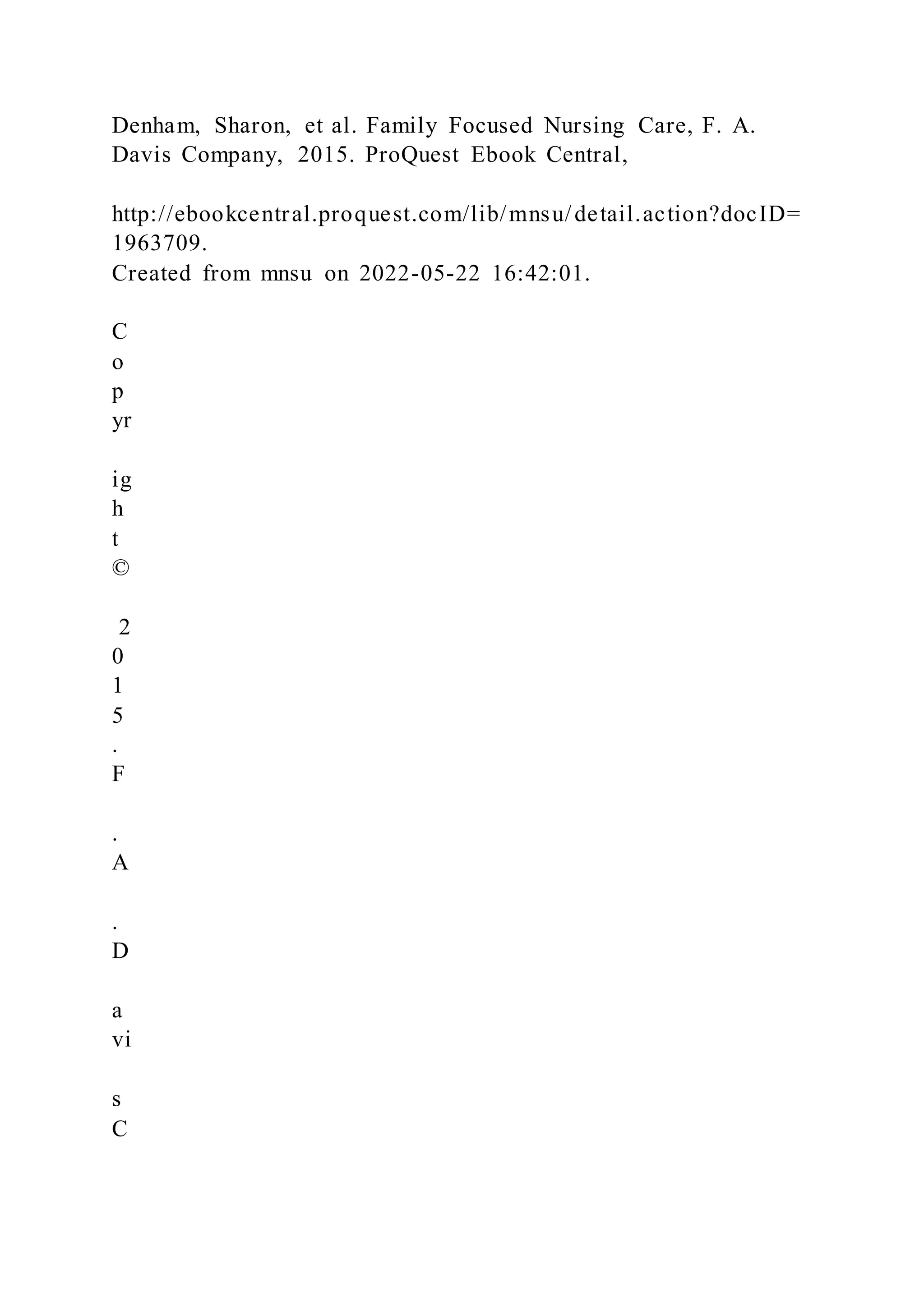 Denham, Sharon, et al. Family Focused Nursing Care, F. A.
Davis Company, 2015. ProQuest Ebook Central,
http://ebookcentral.proquest.com/lib/mnsu/detail.action?docID=
1963709.
Created from mnsu on 2022-05-22 16:42:01.
C
o
p
yr
ig
h
t
©
2
0
1
5
.
F
.
A
.
D
a
vi
s
C
 
