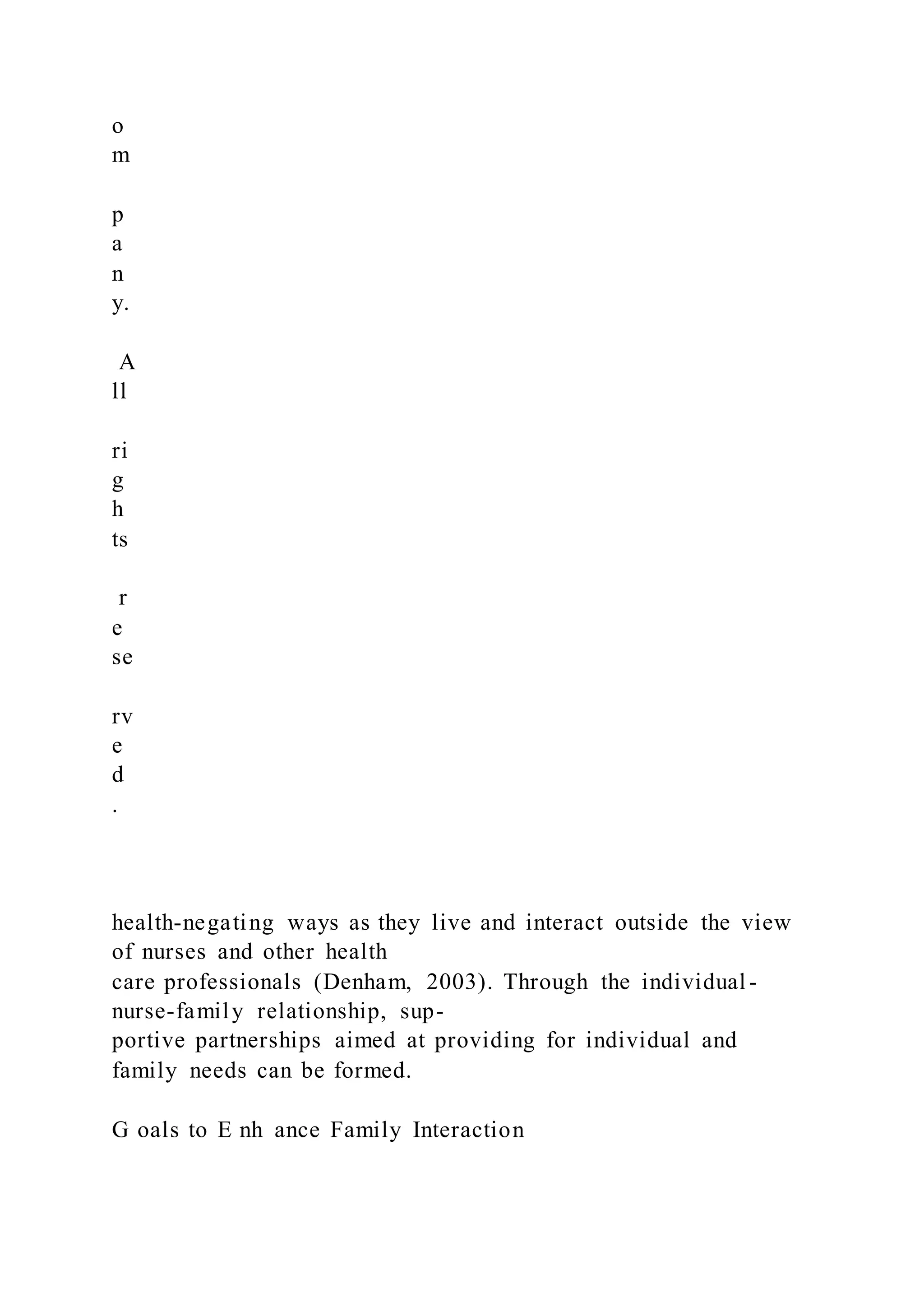 o
m
p
a
n
y.
A
ll
ri
g
h
ts
r
e
se
rv
e
d
.
health-negating ways as they live and interact outside the view
of nurses and other health
care professionals (Denham, 2003). Through the individual -
nurse-family relationship, sup-
portive partnerships aimed at providing for individual and
family needs can be formed.
G oals to E nh ance Family Interaction
 