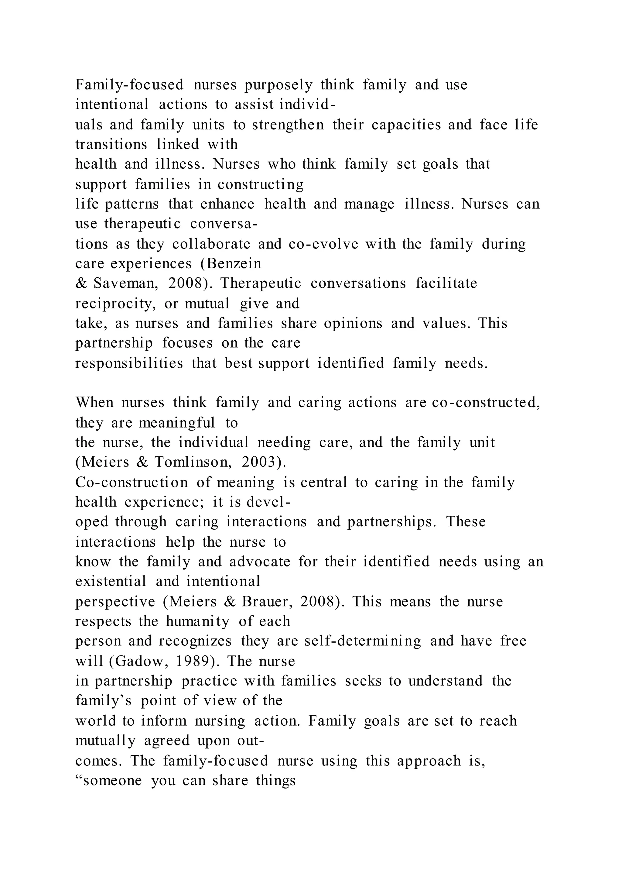 Family-focused nurses purposely think family and use
intentional actions to assist individ-
uals and family units to strengthen their capacities and face life
transitions linked with
health and illness. Nurses who think family set goals that
support families in constructing
life patterns that enhance health and manage illness. Nurses can
use therapeutic conversa-
tions as they collaborate and co-evolve with the family during
care experiences (Benzein
& Saveman, 2008). Therapeutic conversations facilitate
reciprocity, or mutual give and
take, as nurses and families share opinions and values. This
partnership focuses on the care
responsibilities that best support identified family needs.
When nurses think family and caring actions are co-constructed,
they are meaningful to
the nurse, the individual needing care, and the family unit
(Meiers & Tomlinson, 2003).
Co-construction of meaning is central to caring in the family
health experience; it is devel-
oped through caring interactions and partnerships. These
interactions help the nurse to
know the family and advocate for their identified needs using an
existential and intentional
perspective (Meiers & Brauer, 2008). This means the nurse
respects the humanity of each
person and recognizes they are self-determining and have free
will (Gadow, 1989). The nurse
in partnership practice with families seeks to understand the
family’s point of view of the
world to inform nursing action. Family goals are set to reach
mutually agreed upon out-
comes. The family-focused nurse using this approach is,
“someone you can share things
 