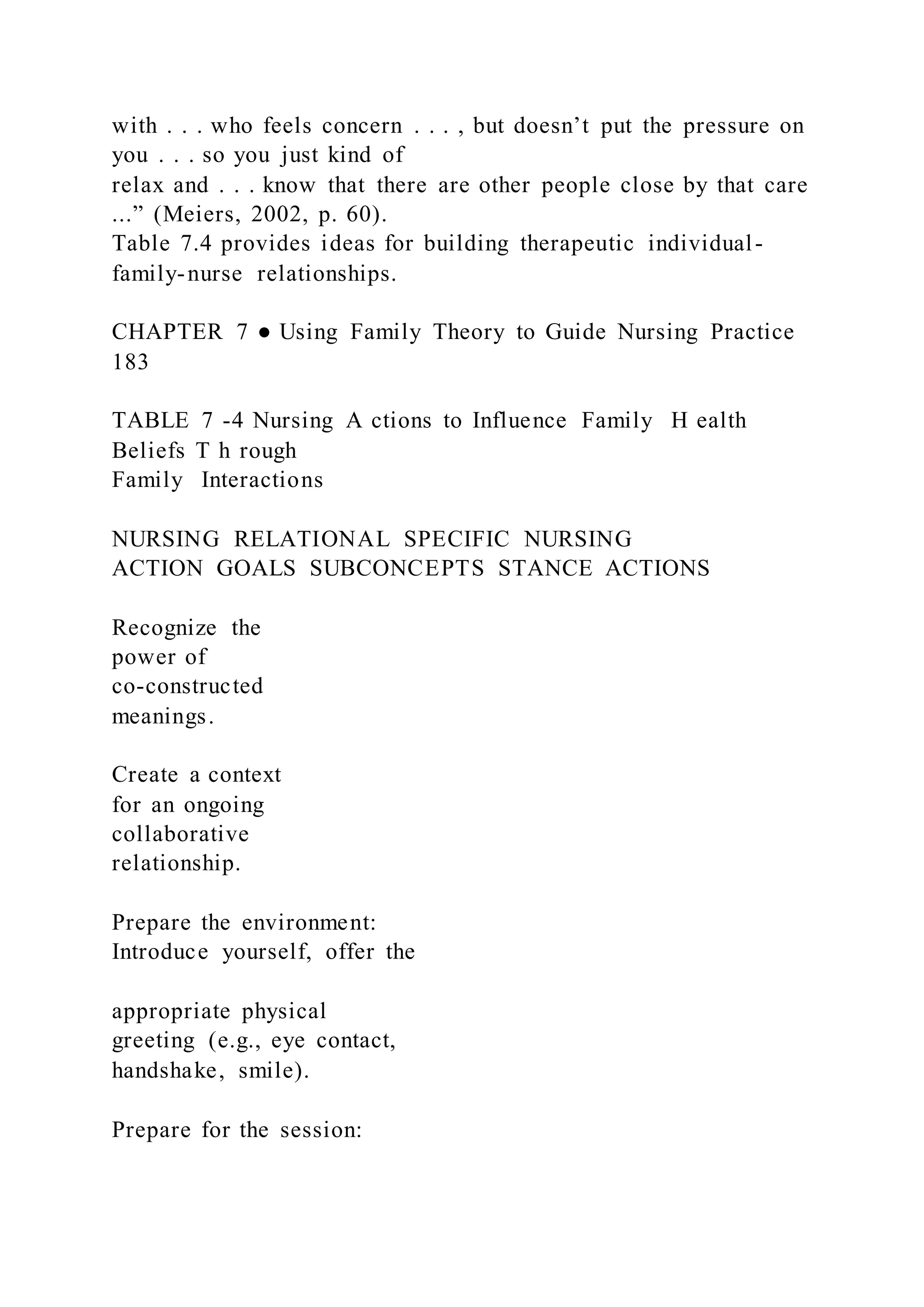 with . . . who feels concern . . . , but doesn’t put the pressure on
you . . . so you just kind of
relax and . . . know that there are other people close by that care
...” (Meiers, 2002, p. 60).
Table 7.4 provides ideas for building therapeutic individual-
family-nurse relationships.
CHAPTER 7 ● Using Family Theory to Guide Nursing Practice
183
TABLE 7 -4 Nursing A ctions to Influence Family H ealth
Beliefs T h rough
Family Interactions
NURSING RELATIONAL SPECIFIC NURSING
ACTION GOALS SUBCONCEPTS STANCE ACTIONS
Recognize the
power of
co-constructed
meanings.
Create a context
for an ongoing
collaborative
relationship.
Prepare the environment:
Introduce yourself, offer the
appropriate physical
greeting (e.g., eye contact,
handshake, smile).
Prepare for the session:
 