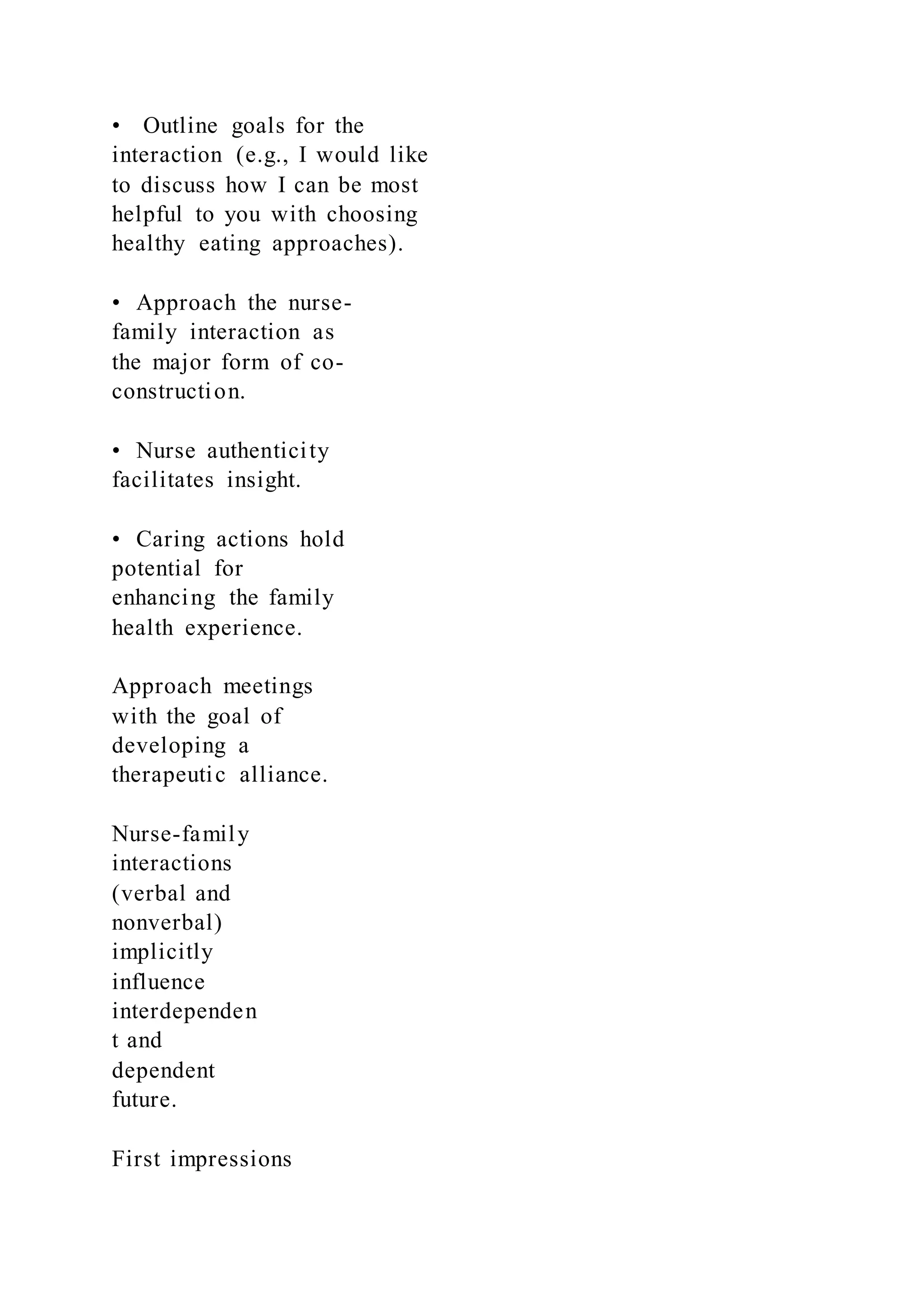 • Outline goals for the
interaction (e.g., I would like
to discuss how I can be most
helpful to you with choosing
healthy eating approaches).
• Approach the nurse-
family interaction as
the major form of co-
construction.
• Nurse authenticity
facilitates insight.
• Caring actions hold
potential for
enhancing the family
health experience.
Approach meetings
with the goal of
developing a
therapeutic alliance.
Nurse-family
interactions
(verbal and
nonverbal)
implicitly
influence
interdependen
t and
dependent
future.
First impressions
 