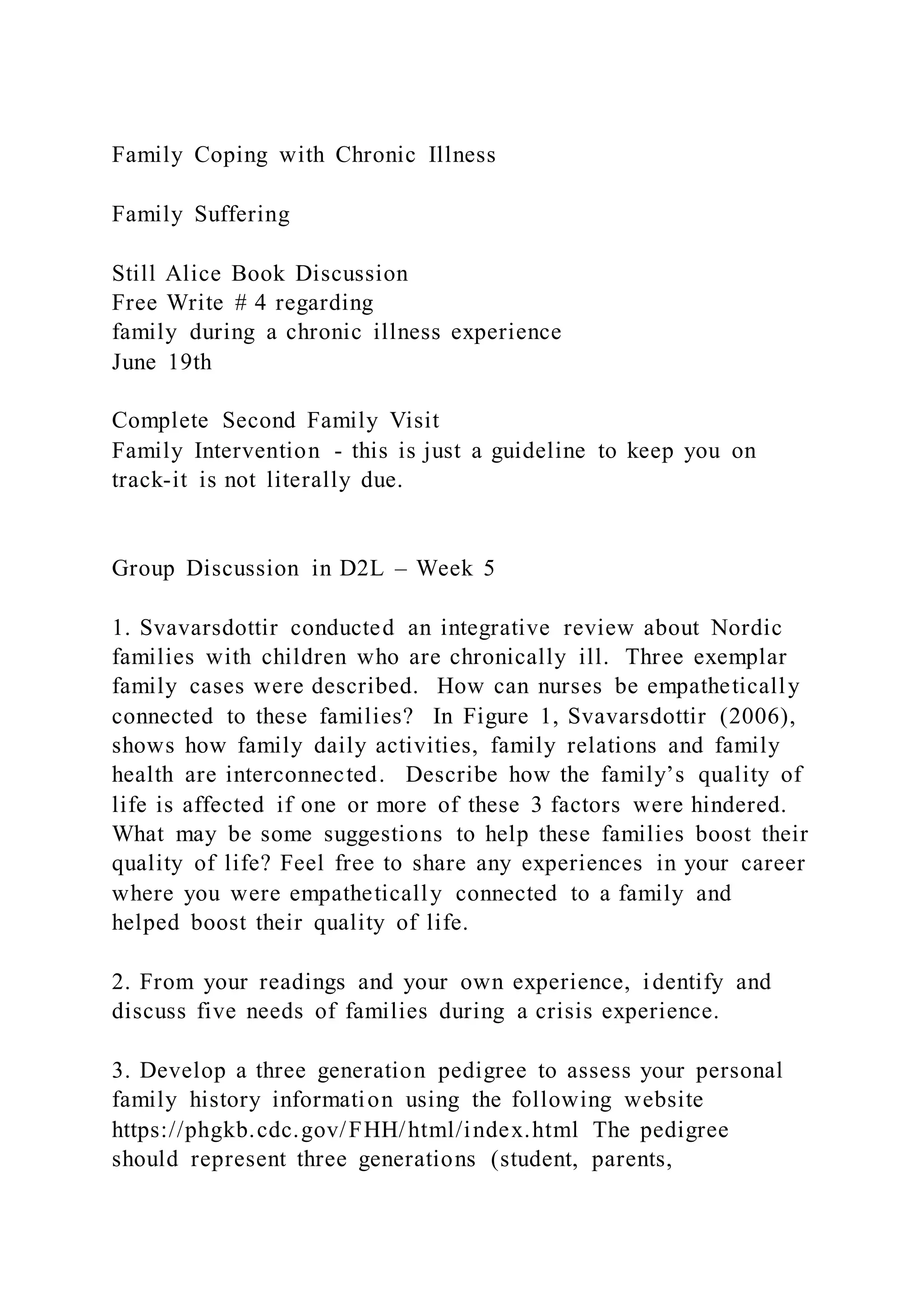Family Coping with Chronic Illness
Family Suffering
Still Alice Book Discussion
Free Write # 4 regarding
family during a chronic illness experience
June 19th
Complete Second Family Visit
Family Intervention - this is just a guideline to keep you on
track-it is not literally due.
Group Discussion in D2L – Week 5
1. Svavarsdottir conducted an integrative review about Nordic
families with children who are chronically ill. Three exemplar
family cases were described. How can nurses be empathetically
connected to these families? In Figure 1, Svavarsdottir (2006),
shows how family daily activities, family relations and family
health are interconnected. Describe how the family’s quality of
life is affected if one or more of these 3 factors were hindered.
What may be some suggestions to help these families boost their
quality of life? Feel free to share any experiences in your career
where you were empathetically connected to a family and
helped boost their quality of life.
2. From your readings and your own experience, identify and
discuss five needs of families during a crisis experience.
3. Develop a three generation pedigree to assess your personal
family history information using the following website
https://phgkb.cdc.gov/FHH/html/index.html The pedigree
should represent three generations (student, parents,
 