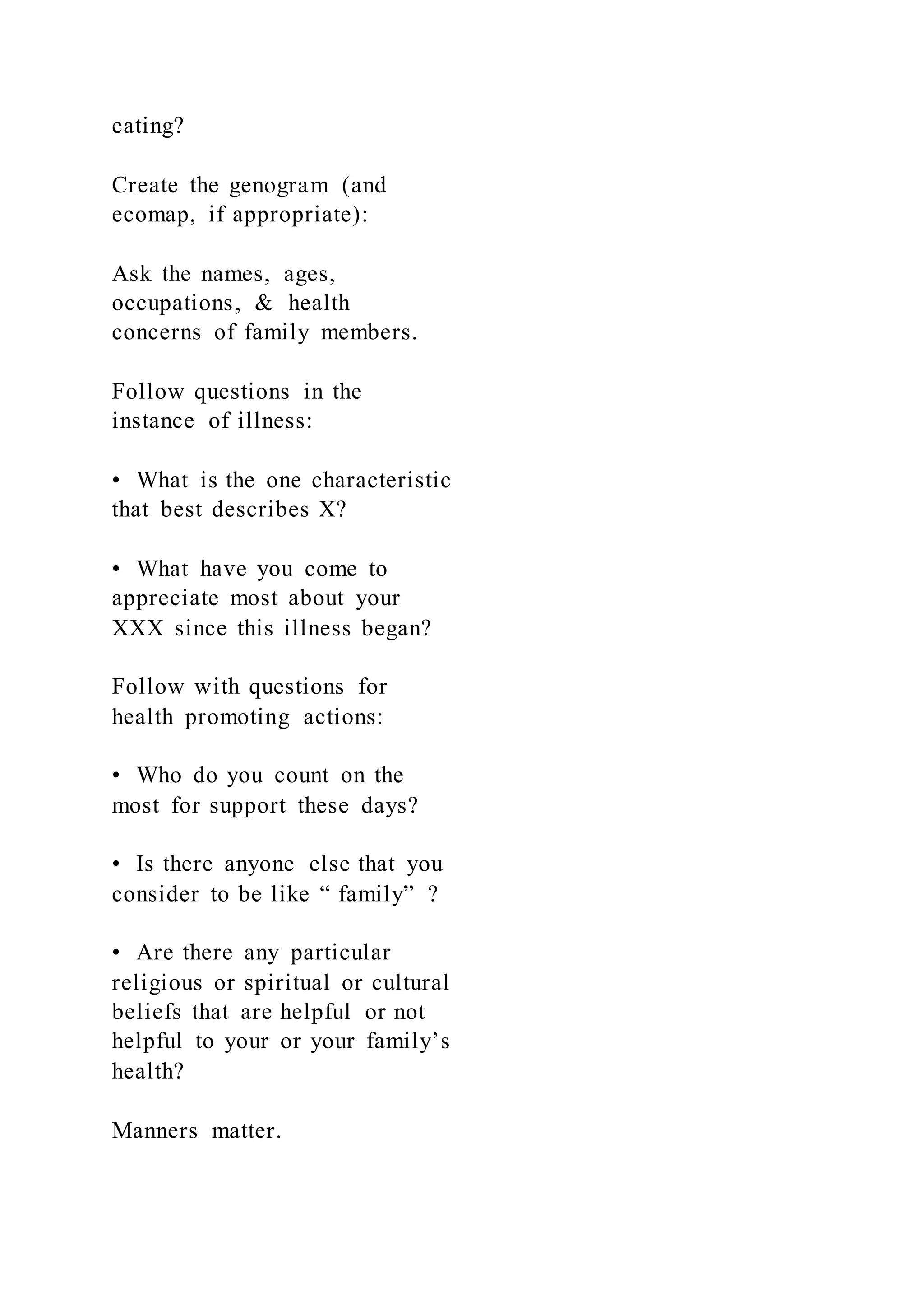 eating?
Create the genogram (and
ecomap, if appropriate):
Ask the names, ages,
occupations, & health
concerns of family members.
Follow questions in the
instance of illness:
• What is the one characteristic
that best describes X?
• What have you come to
appreciate most about your
XXX since this illness began?
Follow with questions for
health promoting actions:
• Who do you count on the
most for support these days?
• Is there anyone else that you
consider to be like “ family” ?
• Are there any particular
religious or spiritual or cultural
beliefs that are helpful or not
helpful to your or your family’s
health?
Manners matter.
 