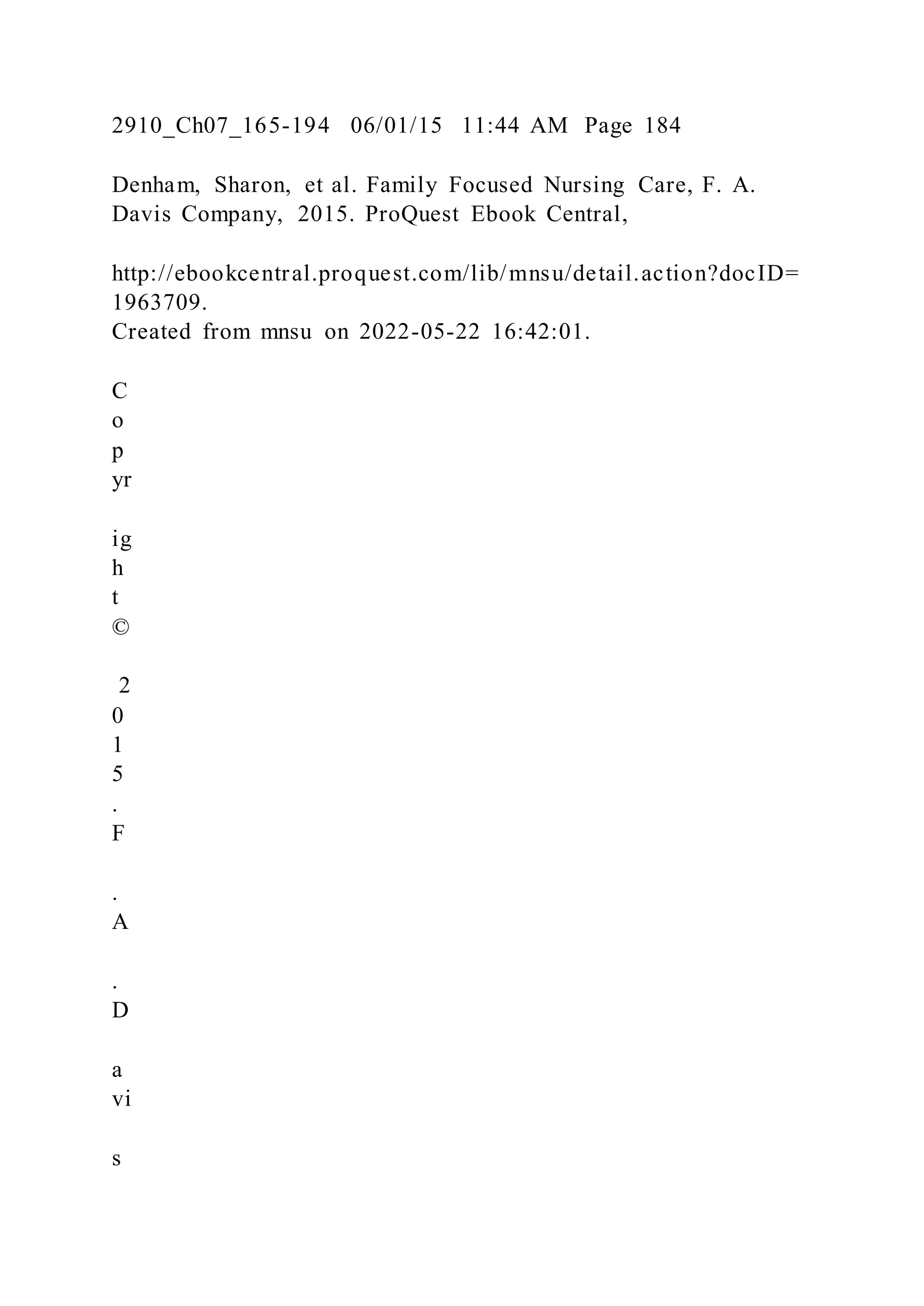 2910_Ch07_165-194 06/01/15 11:44 AM Page 184
Denham, Sharon, et al. Family Focused Nursing Care, F. A.
Davis Company, 2015. ProQuest Ebook Central,
http://ebookcentral.proquest.com/lib/mnsu/detail.action?docID=
1963709.
Created from mnsu on 2022-05-22 16:42:01.
C
o
p
yr
ig
h
t
©
2
0
1
5
.
F
.
A
.
D
a
vi
s
 